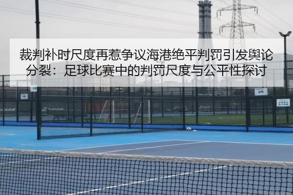 裁判补时尺度再惹争议海港绝平判罚引发舆论分裂：足球比赛中的判罚尺度与公平性探讨