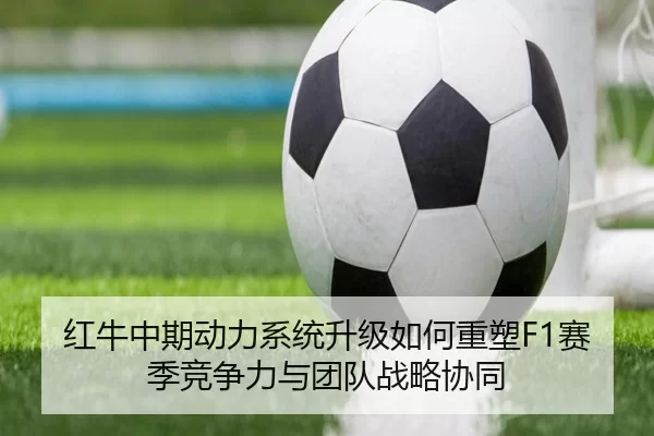 红牛中期动力系统升级如何重塑F1赛季竞争力与团队战略协同